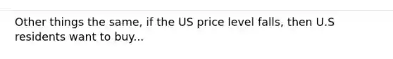 Other things the same, if the US price level falls, then U.S residents want to buy...