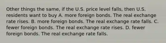 Other things the same, if the U.S. price level falls, then U.S. residents want to buy A. more foreign bonds. The real exchange rate rises. B. more foreign bonds. The real exchange rate falls. C. fewer foreign bonds. The real exchange rate rises. D. fewer foreign bonds. The real exchange rate falls.