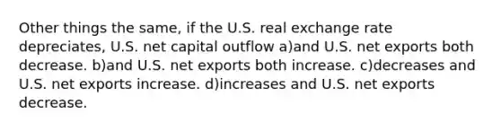 Other things the same, if the U.S. real exchange rate depreciates, U.S. net capital outflow a)and U.S. net exports both decrease. b)and U.S. net exports both increase. c)decreases and U.S. net exports increase. d)increases and U.S. net exports decrease.