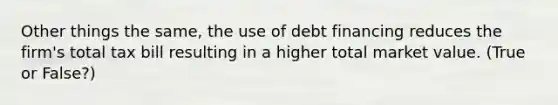 Other things the same, the use of debt financing reduces the firm's total tax bill resulting in a higher total market value. (True or False?)