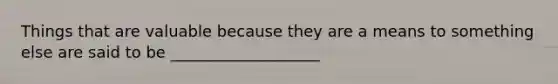 Things that are valuable because they are a means to something else are said to be ___________________