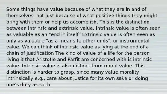 Some things have value because of what they are in and of themselves, not just because of what positive things they might bring with them or help us accomplish. This is the distinction between intrinsic and extrinsic value. Intrinsic value is often seen as valuable as an "end in itself" Extrinsic value is often seen as only as valuable "as a means to other ends", or instrumental value. We can think of intrinsic value as lying at the end of a chain of justification The kind of value of a life for the person living it that Aristotle and Parfit are concerned with is intrinsic value. Intrinsic value is also distinct from moral value. This distinction is harder to grasp, since many value morality intrinsically e.g., care about justice for its own sake or doing one's duty as such.