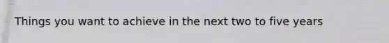Things you want to achieve in the next two to five years