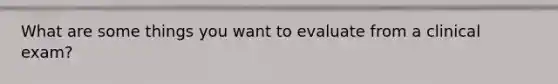 What are some things you want to evaluate from a clinical exam?
