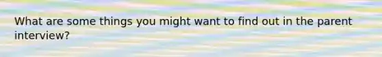 What are some things you might want to find out in the parent interview?