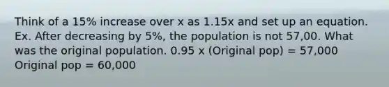 Think of a 15% increase over x as 1.15x and set up an equation. Ex. After decreasing by 5%, the population is not 57,00. What was the original population. 0.95 x (Original pop) = 57,000 Original pop = 60,000