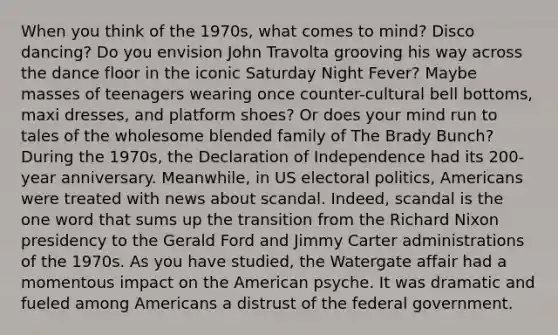 When you think of the 1970s, what comes to mind? Disco dancing? Do you envision John Travolta grooving his way across the dance floor in the iconic Saturday Night Fever? Maybe masses of teenagers wearing once counter-cultural bell bottoms, maxi dresses, and platform shoes? Or does your mind run to tales of the wholesome blended family of The Brady Bunch? During the 1970s, the Declaration of Independence had its 200-year anniversary. Meanwhile, in US electoral politics, Americans were treated with news about scandal. Indeed, scandal is the one word that sums up the transition from the Richard Nixon presidency to the Gerald Ford and Jimmy Carter administrations of the 1970s. As you have studied, the Watergate affair had a momentous impact on the American psyche. It was dramatic and fueled among Americans a distrust of the federal government.