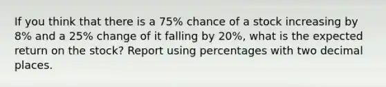 If you think that there is a 75% chance of a stock increasing by 8% and a 25% change of it falling by 20%, what is the expected return on the stock? Report using percentages with two decimal places.