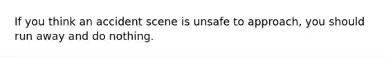 If you think an accident scene is unsafe to approach, you should run away and do nothing.