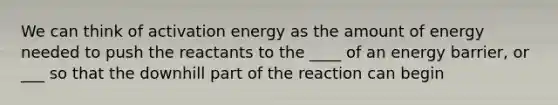 We can think of activation energy as the amount of energy needed to push the reactants to the ____ of an energy barrier, or ___ so that the downhill part of the reaction can begin