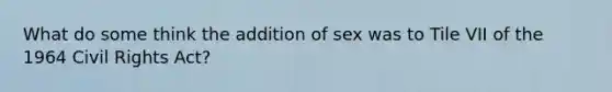 What do some think the addition of sex was to Tile VII of the 1964 Civil Rights Act?