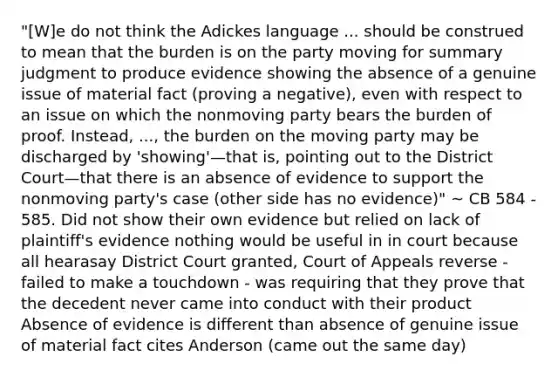 "[W]e do not think the Adickes language ... should be construed to mean that the burden is on the party moving for summary judgment to produce evidence showing the absence of a genuine issue of material fact (proving a negative), even with respect to an issue on which the nonmoving party bears the burden of proof. Instead, ..., the burden on the moving party may be discharged by 'showing'—that is, pointing out to the District Court—that there is an absence of evidence to support the nonmoving party's case (other side has no evidence)" ~ CB 584 - 585. Did not show their own evidence but relied on lack of plaintiff's evidence nothing would be useful in in court because all hearasay District Court granted, Court of Appeals reverse - failed to make a touchdown - was requiring that they prove that the decedent never came into conduct with their product Absence of evidence is different than absence of genuine issue of material fact cites Anderson (came out the same day)