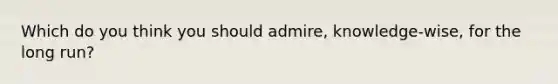 Which do you think you should admire, knowledge-wise, for the long run?