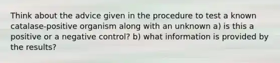 Think about the advice given in the procedure to test a known catalase-positive organism along with an unknown a) is this a positive or a negative control? b) what information is provided by the results?