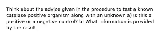 Think about the advice given in the procedure to test a known catalase-positive organism along with an unknown a) Is this a positive or a negative control? b) What information is provided by the result