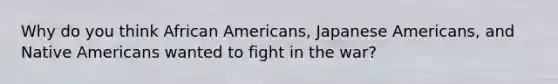 Why do you think African Americans, Japanese Americans, and Native Americans wanted to fight in the war?