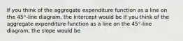 If you think of the aggregate expenditure function as a line on the​ 45°-line diagram, the intercept would be If you think of the aggregate expenditure function as a line on the​ 45°-line diagram, the slope would be