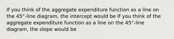 If you think of the aggregate expenditure function as a line on the​ 45°-line diagram, the intercept would be If you think of the aggregate expenditure function as a line on the​ 45°-line diagram, the slope would be