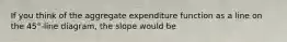 If you think of the aggregate expenditure function as a line on the​ 45°-line diagram, the slope would be