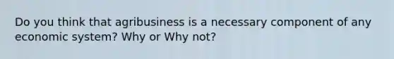 Do you think that agribusiness is a necessary component of any economic system? Why or Why not?