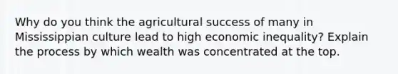 Why do you think the agricultural success of many in Mississippian culture lead to high economic inequality? Explain the process by which wealth was concentrated at the top.