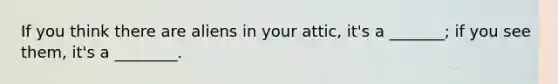 If you think there are aliens in your attic, it's a _______; if you see them, it's a ________.