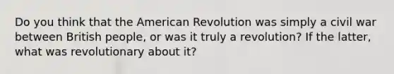 Do you think that the American Revolution was simply a civil war between British people, or was it truly a revolution? If the latter, what was revolutionary about it?