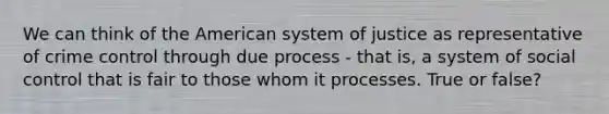 We can think of the American system of justice as representative of crime control through due process - that is, a system of social control that is fair to those whom it processes. True or false?