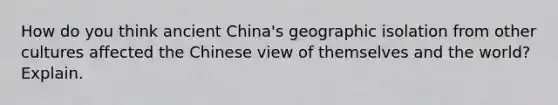 How do you think ancient China's geographic isolation from other cultures affected the Chinese view of themselves and the world? Explain.