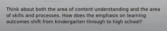 Think about both the area of content understanding and the area of skills and processes. How does the emphasis on learning outcomes shift from kindergarten through to high school?