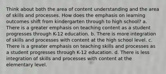 Think about both the area of content understanding and the area of skills and processes. How does the emphasis on learning outcomes shift from kindergarten through to high school? a. There is a greater emphasis on teaching content as a student progresses through K-12 education. b. There is more integration of skills and processes with content at the high school level. c. There is a greater emphasis on teaching skills and processes as a student progresses through K-12 education. d. There is less integration of skills and processes with content at the elementary level.