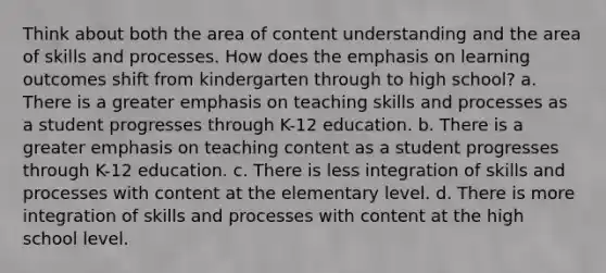 Think about both the area of content understanding and the area of skills and processes. How does the emphasis on learning outcomes shift from kindergarten through to high school? a. There is a greater emphasis on teaching skills and processes as a student progresses through K-12 education. b. There is a greater emphasis on teaching content as a student progresses through K-12 education. c. There is less integration of skills and processes with content at the elementary level. d. There is more integration of skills and processes with content at the high school level.