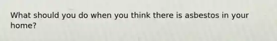 What should you do when you think there is asbestos in your home?
