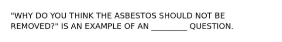 "WHY DO YOU THINK THE ASBESTOS SHOULD NOT BE REMOVED?" IS AN EXAMPLE OF AN _________ QUESTION.