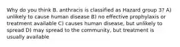 Why do you think B. anthracis is classified as Hazard group 3? A) unlikely to cause human disease B) no effective prophylaxis or treatment available C) causes human disease, but unlikely to spread D) may spread to the community, but treatment is usually available