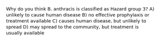 Why do you think B. anthracis is classified as Hazard group 3? A) unlikely to cause human disease B) no effective prophylaxis or treatment available C) causes human disease, but unlikely to spread D) may spread to the community, but treatment is usually available