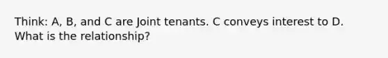 Think: A, B, and C are Joint tenants. C conveys interest to D. What is the relationship?