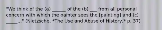 "We think of the (a) ______ of the (b) ___ from all personal concern with which the painter sees the [painting] and (c) _____..." (Nietzsche, *The Use and Abuse of History,* p. 37)