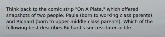 Think back to the comic strip "On A Plate," which offered snapshots of two people: Paula (born to working class parents) and Richard (born to upper-middle-class parents). Which of the following best describes Richard's success later in life.