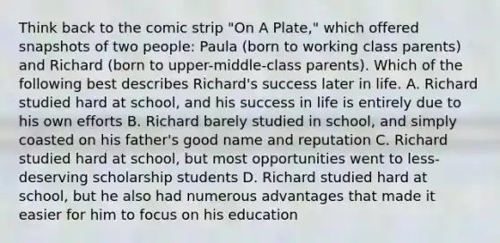 Think back to the comic strip "On A Plate," which offered snapshots of two people: Paula (born to working class parents) and Richard (born to upper-middle-class parents). Which of the following best describes Richard's success later in life. A. Richard studied hard at school, and his success in life is entirely due to his own efforts B. Richard barely studied in school, and simply coasted on his father's good name and reputation C. Richard studied hard at school, but most opportunities went to less-deserving scholarship students D. Richard studied hard at school, but he also had numerous advantages that made it easier for him to focus on his education