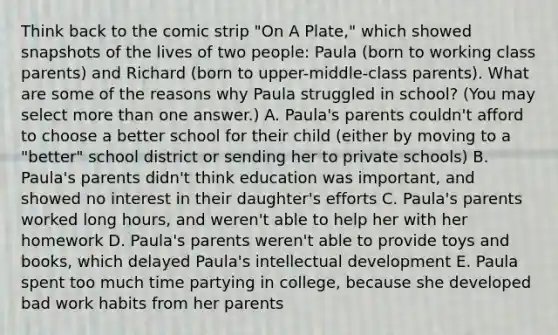 Think back to the comic strip "On A Plate," which showed snapshots of the lives of two people: Paula (born to working class parents) and Richard (born to upper-middle-class parents). What are some of the reasons why Paula struggled in school? (You may select more than one answer.) A. Paula's parents couldn't afford to choose a better school for their child (either by moving to a "better" school district or sending her to private schools) B. Paula's parents didn't think education was important, and showed no interest in their daughter's efforts C. Paula's parents worked long hours, and weren't able to help her with her homework D. Paula's parents weren't able to provide toys and books, which delayed Paula's intellectual development E. Paula spent too much time partying in college, because she developed bad work habits from her parents