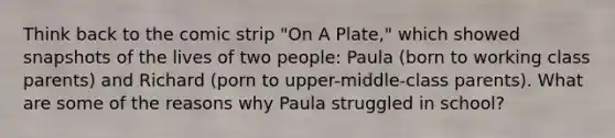 Think back to the comic strip "On A Plate," which showed snapshots of the lives of two people: Paula (born to working class parents) and Richard (porn to upper-middle-class parents). What are some of the reasons why Paula struggled in school?