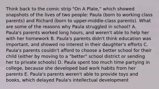 Think back to the comic strip "On A Plate," which showed snapshots of the lives of two people: Paula (born to working class parents) and Richard (born to upper-middle-class parents). What are some of the reasons why Paula struggled in school? A. Paula's parents worked long hours, and weren't able to help her with her homework B. Paula's parents didn't think education was important, and showed no interest in their daughter's efforts C. Paula's parents couldn't afford to choose a better school for their child (either by moving to a "better" school district or sending her to private schools) D. Paula spent too much time partying in college, because she developed bad work habits from her parents E. Paula's parents weren't able to provide toys and books, which delayed Paula's intellectual development