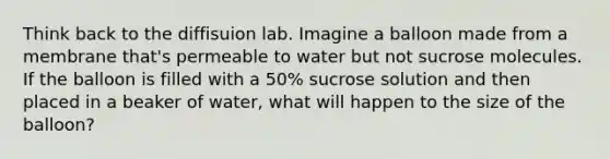 Think back to the diffisuion lab. Imagine a balloon made from a membrane that's permeable to water but not sucrose molecules. If the balloon is filled with a 50% sucrose solution and then placed in a beaker of water, what will happen to the size of the balloon?