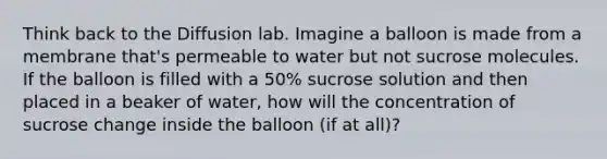 Think back to the Diffusion lab. Imagine a balloon is made from a membrane that's permeable to water but not sucrose molecules. If the balloon is filled with a 50% sucrose solution and then placed in a beaker of water, how will the concentration of sucrose change inside the balloon (if at all)?