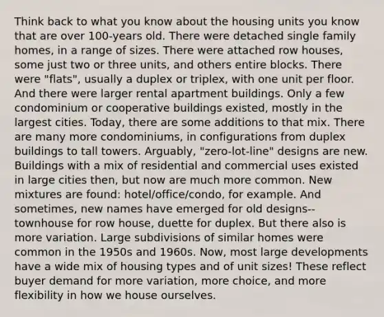 Think back to what you know about the housing units you know that are over 100-years old. There were detached single family homes, in a range of sizes. There were attached row houses, some just two or three units, and others entire blocks. There were "flats", usually a duplex or triplex, with one unit per floor. And there were larger rental apartment buildings. Only a few condominium or cooperative buildings existed, mostly in the largest cities. Today, there are some additions to that mix. There are many more condominiums, in configurations from duplex buildings to tall towers. Arguably, "zero-lot-line" designs are new. Buildings with a mix of residential and commercial uses existed in large cities then, but now are much more common. New mixtures are found: hotel/office/condo, for example. And sometimes, new names have emerged for old designs--townhouse for row house, duette for duplex. But there also is more variation. Large subdivisions of similar homes were common in the 1950s and 1960s. Now, most large developments have a wide mix of housing types and of unit sizes! These reflect buyer demand for more variation, more choice, and more flexibility in how we house ourselves.