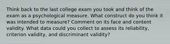 Think back to the last college exam you took and think of the exam as a psychological measure. What construct do you think it was intended to measure? Comment on its face and content validity. What data could you collect to assess its reliability, criterion validity, and discriminant validity?