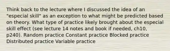 Think back to the lecture where I discussed the idea of an "especial skill" as an exception to what might be predicted based on theory. What type of practice likely brought about the especial skill effect (see lecture 14 notes and book if needed, ch10, p240). Random practice Constant practice Blocked practice Distributed practice Variable practice