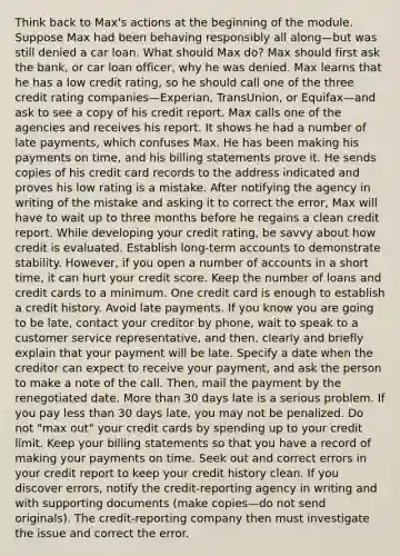 Think back to Max's actions at the beginning of the module. Suppose Max had been behaving responsibly all along—but was still denied a car loan. What should Max do? Max should first ask the bank, or car loan officer, why he was denied. Max learns that he has a low credit rating, so he should call one of the three credit rating companies—Experian, TransUnion, or Equifax—and ask to see a copy of his credit report. Max calls one of the agencies and receives his report. It shows he had a number of late payments, which confuses Max. He has been making his payments on time, and his billing statements prove it. He sends copies of his credit card records to the address indicated and proves his low rating is a mistake. After notifying the agency in writing of the mistake and asking it to correct the error, Max will have to wait up to three months before he regains a clean credit report. While developing your credit rating, be savvy about how credit is evaluated. Establish long-term accounts to demonstrate stability. However, if you open a number of accounts in a short time, it can hurt your credit score. Keep the number of loans and credit cards to a minimum. One credit card is enough to establish a credit history. Avoid late payments. If you know you are going to be late, contact your creditor by phone, wait to speak to a customer service representative, and then, clearly and briefly explain that your payment will be late. Specify a date when the creditor can expect to receive your payment, and ask the person to make a note of the call. Then, mail the payment by the renegotiated date. More than 30 days late is a serious problem. If you pay less than 30 days late, you may not be penalized. Do not "max out" your credit cards by spending up to your credit limit. Keep your billing statements so that you have a record of making your payments on time. Seek out and correct errors in your credit report to keep your credit history clean. If you discover errors, notify the credit-reporting agency in writing and with supporting documents (make copies—do not send originals). The credit-reporting company then must investigate the issue and correct the error.