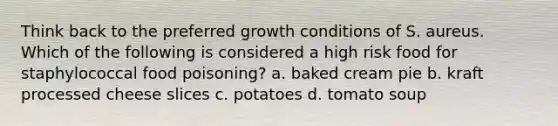 Think back to the preferred growth conditions of S. aureus. Which of the following is considered a high risk food for staphylococcal food poisoning? a. baked cream pie b. kraft processed cheese slices c. potatoes d. tomato soup